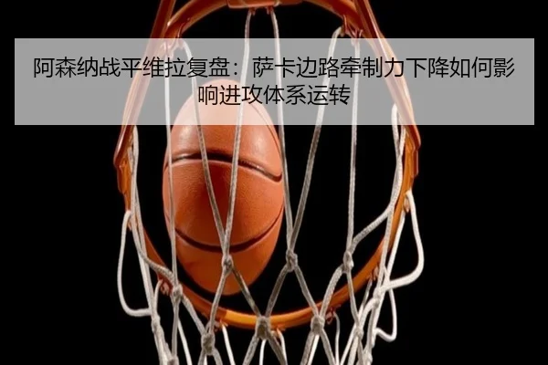 阿森纳战平维拉复盘：萨卡边路牵制力下降如何影响进攻体系运转