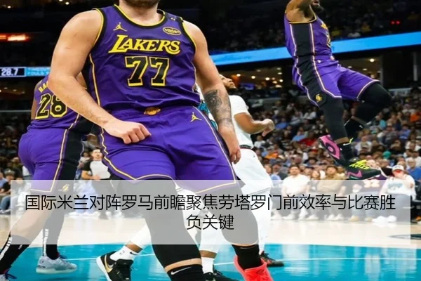 国际米兰对阵罗马前瞻聚焦劳塔罗门前效率与比赛胜负关键